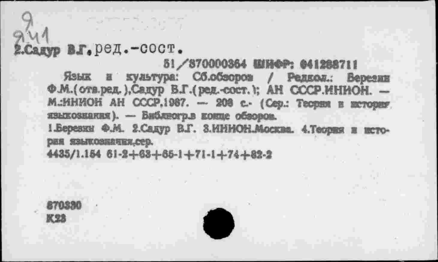 ﻿2-Садур ВХ.ред.-СОСТ.
51/870000364 ШИФР: 041388711
Язык ■ культура: Сблбэоро* / Решим.; Березин ФЛ4.(отя.ред.),Садур ВХ.(ред.-сост. V, АН СССР.ИНИОН. — МАННИОН АН СССР.1987. — 208 с.- (Сер.: Теория в яеторвг языкозкакия). — Библпгрл кокце обзоров.
1 .Березин <>Л. 2.Садур ВХ. З ИННОН-Москва. 4.Тосряя ■ история языкошвиЯсСер.
4435/1.154 81-2+63+55-1+71-1+74+82-2
«70880 КП